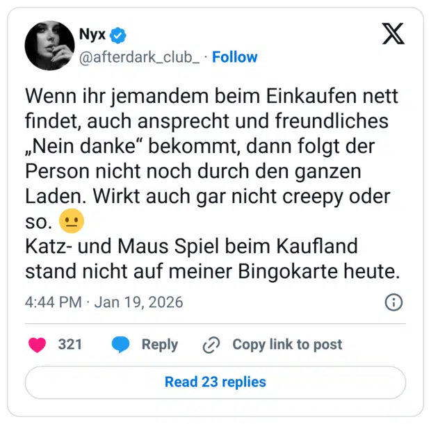 Wenn ihr jemandem beim Einkaufen nett findet, auch ansprecht und freundliches „Nein danke“ bekommt, dann folgt der Person nicht noch durch den ganzen Laden. Wirkt auch gar nicht creepy oder so. 😐 Katz- und Maus Spiel beim Kaufland stand nicht auf meiner Bingokarte heute.