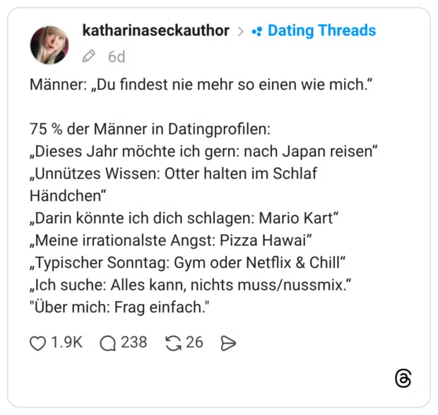 Männer: „Du findest nie mehr so einen wie mich.“ 75 % der Männer in Datingprofilen: „Dieses Jahr möchte ich gern: nach Japan reisen“ „Unnützes Wissen: Otter halten im Schlaf Händchen“ „Darin könnte ich dich schlagen: Mario Kart“ „Meine irrationalste Angst: Pizza Hawai“ „Typischer Sonntag: Gym oder Netflix & Chill“ „Ich suche: Alles kann, nichts muss/nussmix.“ "Über mich: Frag einfach."