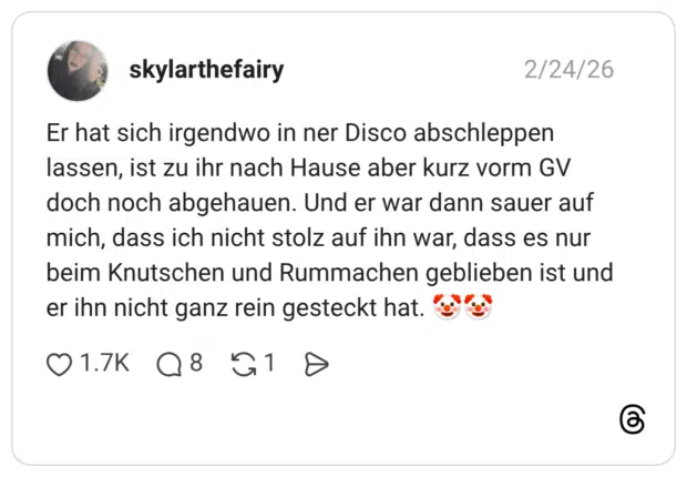 Er hat sich irgendwo in ner Disco abschleppen lassen, ist zu ihr nach Hause aber kurz vorm GV doch noch abgehauen. Und er war dann sauer auf mich, dass ich nicht stolz auf ihn war, dass es nur beim Knutschen und Rummachen geblieben ist und er ihn nicht ganz rein gesteckt hat. 🤡🤡