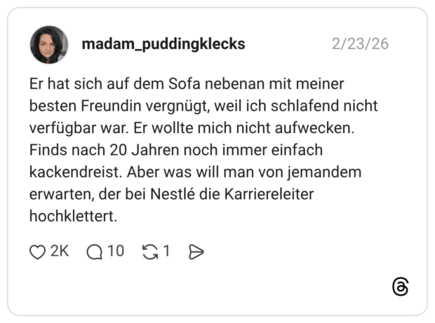 Er hat sich auf dem Sofa nebenan mit meiner besten Freundin vergnügt, weil ich schlafend nicht verfügbar war. Er wollte mich nicht aufwecken. Finds nach 20 Jahren noch immer einfach kackendreist. Aber was will man von jemandem erwarten, der bei Nestlé die Karriereleiter hochklettert.