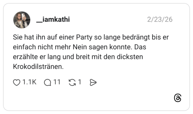 Sie hat ihn auf einer Party so lange bedrängt bis er einfach nicht mehr Nein sagen konnte. Das erzählte er lang und breit mit den dicksten Krokodilstränen.