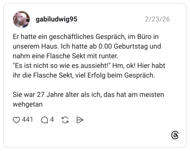 Er hatte ein geschäftliches Gespräch, im Büro in unserem Haus. Ich hatte ab 0.00 Geburtstag und nahm eine Flasche Sekt mit runter. "Es ist nicht so wie es aussieht!" Hm, ok! Hier habt ihr die Flasche Sekt, viel Erfolg beim Gespräch. Sie war 27 Jahre älter als ich, das hat am meisten wehgetan