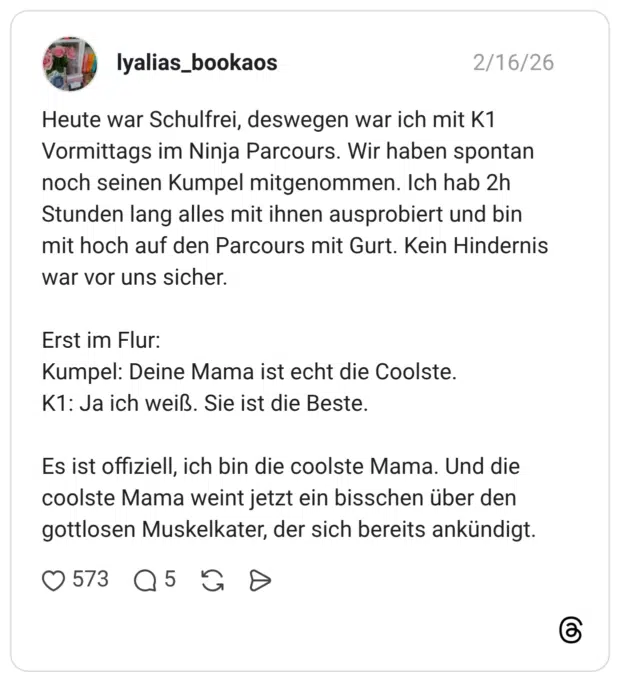 Heute war Schulfrei, deswegen war ich mit K1 Vormittags im Ninja Parcours. Wir haben spontan noch seinen Kumpel mitgenommen. Ich hab 2h Stunden lang alles mit ihnen ausprobiert und bin mit hoch auf den Parcours mit Gurt. Kein Hindernis war vor uns sicher. Erst im Flur: Kumpel: Deine Mama ist echt die Coolste. K1: Ja ich weiß. Sie ist die Beste. Es ist offiziell, ich bin die coolste Mama. Und die coolste Mama weint jetzt ein bisschen über den gottlosen Muskelkater, der sich bereits ankündigt.