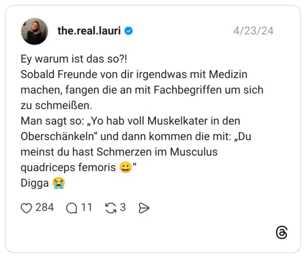Ey warum ist das so?! Sobald Freunde von dir irgendwas mit Medizin machen, fangen die an mit Fachbegriffen um sich zu schmeißen. Man sagt so: „Yo hab voll Muskelkater in den Oberschänkeln“ und dann kommen die mit: „Du meinst du hast Schmerzen im Musculus quadriceps femoris 😀“ Digga 😭