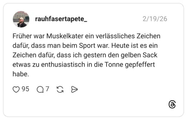 Früher war Muskelkater ein verlässliches Zeichen dafür, dass man beim Sport war. Heute ist es ein Zeichen dafür, dass ich gestern den gelben Sack etwas zu enthusiastisch in die Tonne gepfeffert habe.