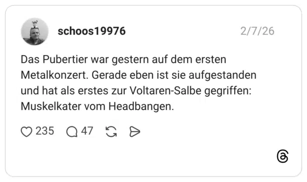 Das Pubertier war gestern auf dem ersten Metalkonzert. Gerade eben ist sie aufgestanden und hat als erstes zur Voltaren-Salbe gegriffen: Muskelkater vom Headbangen.