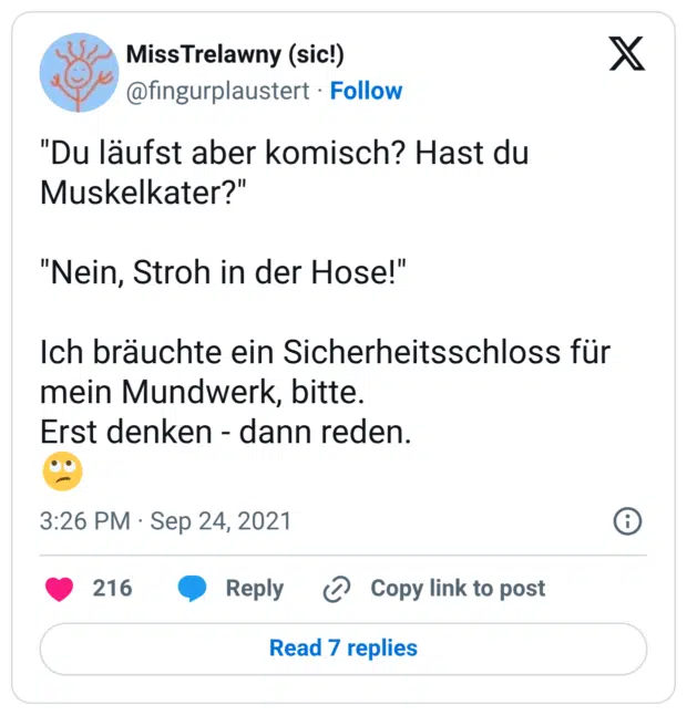 "Du läufst aber komisch? Hast du Muskelkater?" "Nein, Stroh in der Hose!" Ich bräuchte ein Sicherheitsschloss für mein Mundwerk, bitte. Erst denken - dann reden. 🙄