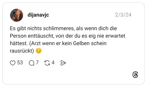 Es gibt nichts schlimmeres, als wenn dich die Person enttäuscht, von der du es eig nie erwartet hättest. (Arzt wenn er kein Gelben schein rausrückt) 😔