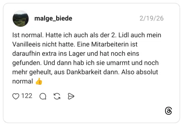 Ist normal. Hatte ich auch als der 2. Lidl auch mein Vanilleeis nicht hatte. Eine Mitarbeiterin ist daraufhin extra ins Lager und hat noch eins gefunden. Und dann hab ich sie umarmt und noch mehr geheult, aus Dankbarkeit dann. Also absolut normal 👍