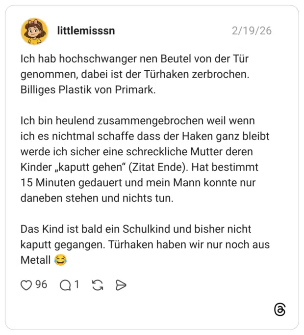 Ich hab hochschwanger nen Beutel von der Tür genommen, dabei ist der Türhaken zerbrochen. Billiges Plastik von Primark. Ich bin heulend zusammengebrochen weil wenn ich es nichtmal schaffe dass der Haken ganz bleibt werde ich sicher eine schreckliche Mutter deren Kinder „kaputt gehen“ (Zitat Ende). Hat bestimmt 15 Minuten gedauert und mein Mann konnte nur daneben stehen und nichts tun. Das Kind ist bald ein Schulkind und bisher nicht kaputt gegangen. Türhaken haben wir nur noch aus Metall 😂