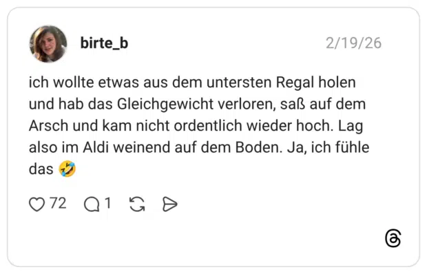 ich wollte etwas aus dem untersten Regal holen und hab das Gleichgewicht verloren, saß auf dem Arsch und kam nicht ordentlich wieder hoch. Lag also im Aldi weinend auf dem Boden. Ja, ich fühle das 🤣