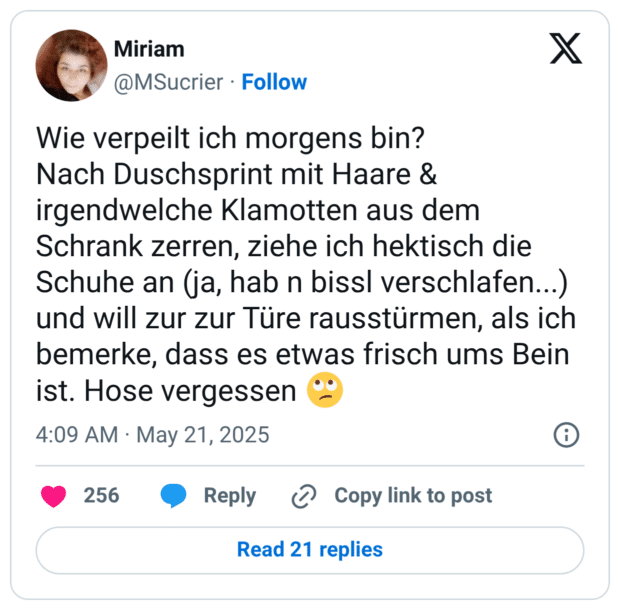 Wie verpeilt ich morgens bin? Nach Duschsprint mit Haare & irgendwelche Klamotten aus dem Schrank zerren, ziehe ich hektisch die Schuhe an (ja, hab n bissl verschlafen...) und will zur zur Türe rausstürmen, als ich bemerke, dass es etwas frisch ums Bein ist. Hose vergessen 🙄