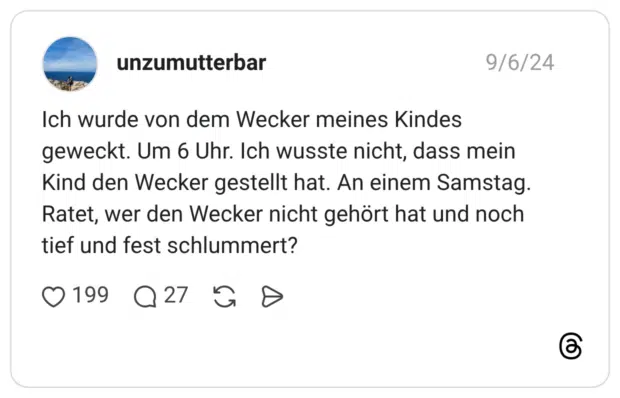 Ich wurde von dem Wecker meines Kindes geweckt. Um 6 Uhr. Ich wusste nicht, dass mein Kind den Wecker gestellt hat. An einem Samstag. Ratet, wer den Wecker nicht gehört hat und noch tief und fest schlummert?