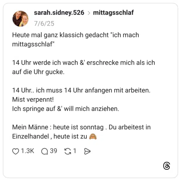 Heute mal ganz klassich gedacht "ich mach mittagsschlaf" 14 Uhr werde ich wach &' erschrecke mich als ich auf die Uhr gucke. 14 Uhr.. ich muss 14 Uhr anfangen mit arbeiten. Mist verpennt! Ich springe auf &' will mich anziehen. Mein Männe : heute ist sonntag . Du arbeitest in Einzelhandel , heute ist zu 🙈