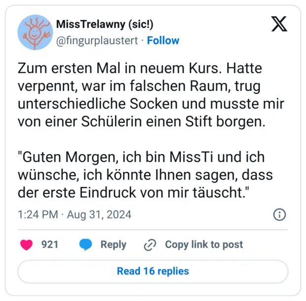 Zum ersten Mal in neuem Kurs. Hatte verpennt, war im falschen Raum, trug unterschiedliche Socken und musste mir von einer Schülerin einen Stift borgen. "Guten Morgen, ich bin MissTi und ich wünsche, ich könnte Ihnen sagen, dass der erste Eindruck von mir täuscht."