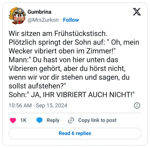 Wir sitzen am Frühstückstisch. Plötzlich springt der Sohn auf: " Oh, mein Wecker vibriert oben im Zimmer!" Mann:" Du hast von hier unten das Vibrieren gehört, aber du hörst nicht, wenn wir vor dir stehen und sagen, du sollst aufstehen?" Sohn:" JA, IHR VIBRIERT AUCH NICHT!"