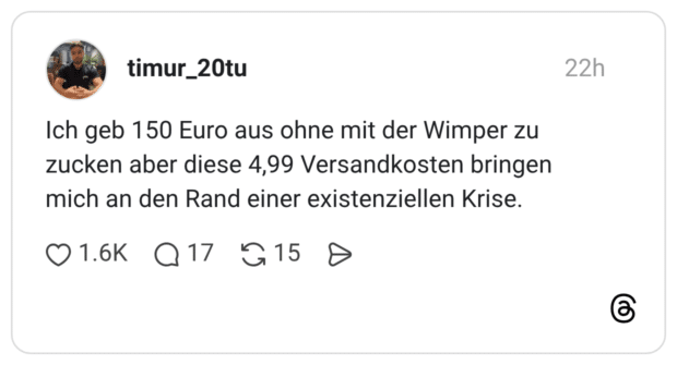 ch geb 150 Euro aus ohne mit der Wimper zu zucken aber diese 4,99 Versandkosten bringen mich an den Rand einer existenziellen Krise.