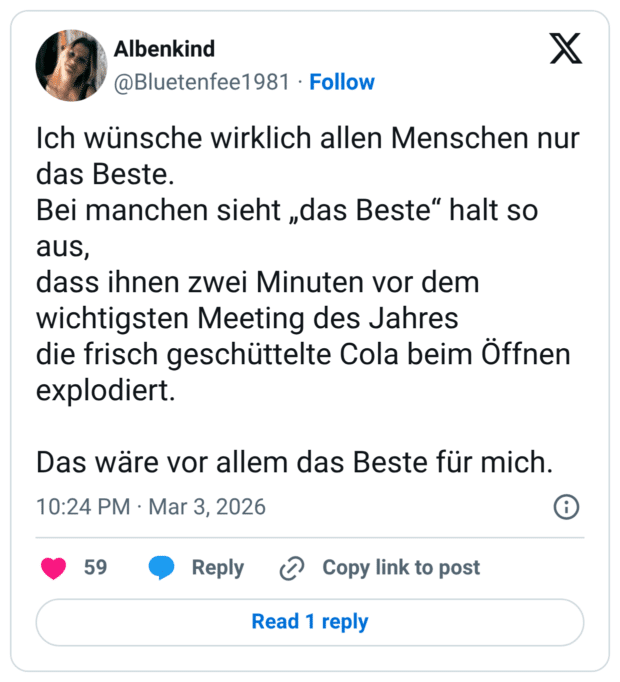 Ich wünsche wirklich allen Menschen nur das Beste. Bei manchen sieht „das Beste" halt so aus, dass ihnen zwei Minuten vor dem wichtigsten Meeting des Jahres die frisch geschüttelte Cola beim Öffnen explodiert. Das wäre vor allem das Beste für mich.