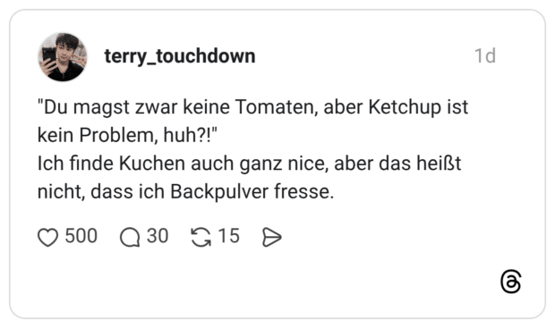 "Du magst zwar keine Tomaten, aber Ketchup ist kein Problem, huh?!" Ich finde Kuchen auch ganz nice, aber das heißt nicht, dass ich Backpulver fresse.