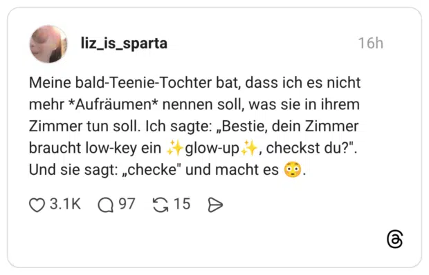 Meine bald-Teenie-Tochter bat, dass ich es nicht mehr *Aufräumen* nennen soll, was sie in ihrem Zimmer tun soll. Ich sagte: „Bestie, dein Zimmer braucht low-key ein +† glow-up it, checkst du?". Und sie sagt: „checke" und macht es