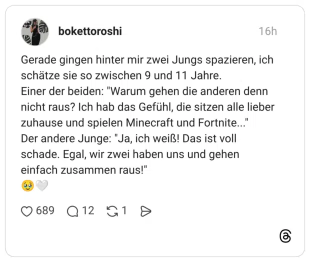 Gerade gingen hinter mir zwei Jungs spazieren, ich schätze sie so zwischen 9 und 11 Jahre. Einer der beiden: "Warum gehen die anderen denn nicht raus? Ich hab das Gefühl, die sitzen alle lieber zuhause und spielen Minecraft und Fortnite... Der andere Junge: "Ja, ich weiß! Das ist voll schade. Egal, wir zwei haben uns und gehen einfach zusammen raus!"