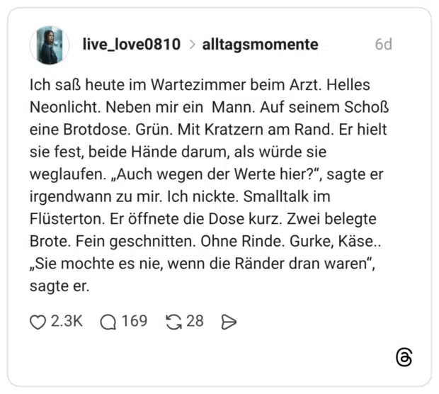 Ich saß heute im Wartezimmer beim Arzt. Helles Neonlicht. Neben mir ein Mann. Auf seinem Schoß eine Brotdose. Grün. Mit Kratzern am Rand. Er hielt sie fest, beide Hände darum, als würde sie weglaufen. „Auch wegen der Werte hier?“, sagte er irgendwann zu mir. Ich nickte. Smalltalk im Flüsterton. Er öffnete die Dose kurz. Zwei belegte Brote. Fein geschnitten. Ohne Rinde. Gurke, Käse.. „Sie mochte es nie, wenn die Ränder dran waren“, sagte er.