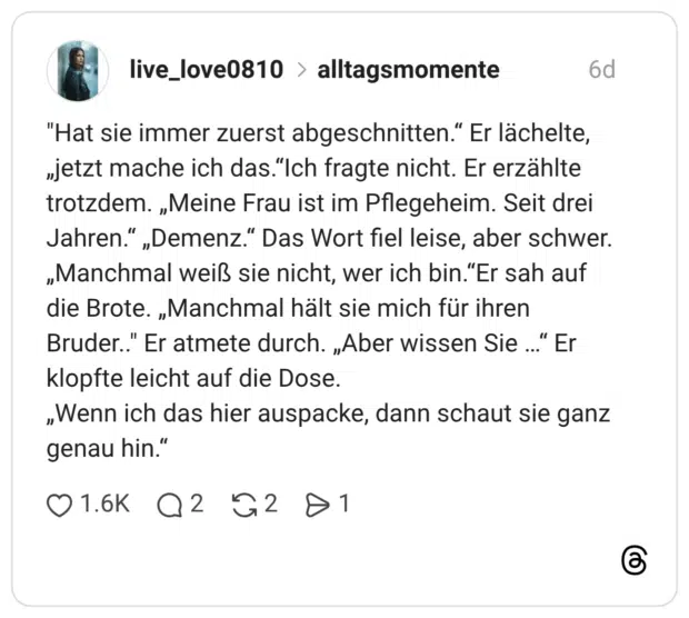 "Hat sie immer zuerst abgeschnitten.“ Er lächelte, „jetzt mache ich das.“Ich fragte nicht. Er erzählte trotzdem. „Meine Frau ist im Pflegeheim. Seit drei Jahren.“ „Demenz.“ Das Wort fiel leise, aber schwer. „Manchmal weiß sie nicht, wer ich bin.“Er sah auf die Brote. „Manchmal hält sie mich für ihren Bruder.." Er atmete durch. „Aber wissen Sie …“ Er klopfte leicht auf die Dose. „Wenn ich das hier auspacke, dann schaut sie ganz genau hin.“