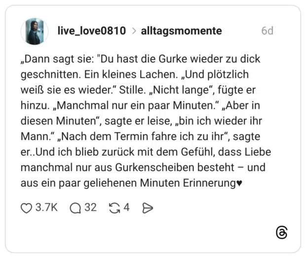 „Dann sagt sie: "Du hast die Gurke wieder zu dick geschnitten. Ein kleines Lachen. „Und plötzlich weiß sie es wieder.“ Stille. „Nicht lange“, fügte er hinzu. „Manchmal nur ein paar Minuten.“ „Aber in diesen Minuten“, sagte er leise, „bin ich wieder ihr Mann.“ „Nach dem Termin fahre ich zu ihr“, sagte er..Und ich blieb zurück mit dem Gefühl, dass Liebe manchmal nur aus Gurkenscheiben besteht – und aus ein paar geliehenen Minuten Erinnerung♥ 3 / 3
