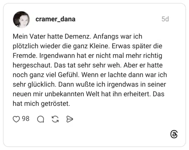 Mein Vater hatte Demenz. Anfangs war ich plötzlich wieder die ganz Kleine. Erwas später die Fremde. Irgendwann hat er nicht mal mehr richtig hergeschaut. Das tat sehr sehr weh. Aber er hatte noch ganz viel Gefühl. Wenn er lachte dann war ich sehr glücklich. Dann wußte ich irgendwas in seiner neuen mir unbekannten Welt hat ihn erheitert. Das hat mich getröstet.