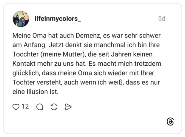 Meine Oma hat auch Demenz, es war sehr schwer am Anfang. Jetzt denkt sie manchmal ich bin Ihre Tocchter (meine Mutter), die seit Jahren keinen Kontakt mehr zu uns hat. Es macht mich trotzdem glücklich, dass meine Oma sich wieder mit Ihrer Tochter versteht, auch wenn ich weiß, dass es nur eine Illusion ist.
