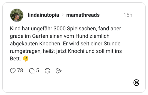 Kind hat ungefähr 3000 Spielsachen, fand aber grade im Garten einen vom Hund ziemlich abgekauten Knochen. Er wird seit einer Stunde rumgetragen, heißt jetzt Knochi und soll mit ins Bett.