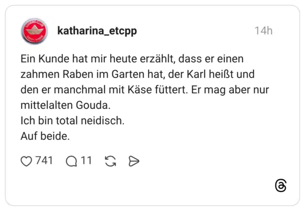 Ein Kunde hat mir heute erzählt, dass er einen zahmen Raben im Garten hat, der Karl heißt und den er manchmal mit Käse füttert. Er mag aber nur mittelalten Gouda. Ich bin total neidisch. Auf beide.