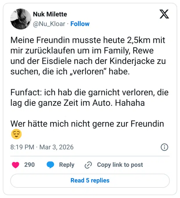 Meine Freundin musste heute 2,5km mit mir zurücklaufen um im Family, Rewe und der Eisdiele nach der Kinderjacke zu suchen, die ich „verloren" habe. Funfact: ich hab die garnicht verloren, die lag die ganze Zeit im Auto. Hahaha Wer hätte mich nicht gerne zur Freundin