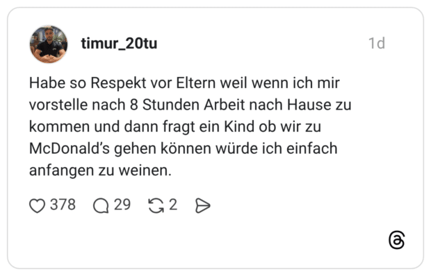 Habe so Respekt vor Eltern weil wenn ich mir vorstelle nach 8 Stunden Arbeit nach Hause zu kommen und dann fragt ein Kind ob wir zu McDonald's gehen können würde ich einfach anfangen zu weinen