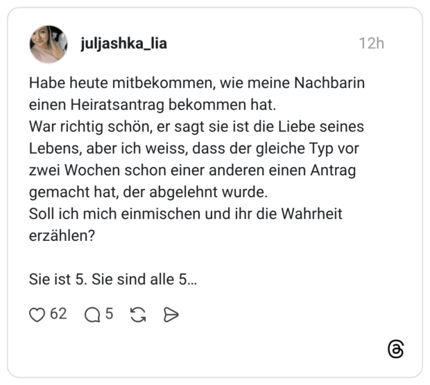 Habe heute mitbekommen, wie meine Nachbarin einen Heiratsantrag bekommen hat. War richtig schön, er sagt sie ist die Liebe seines Lebens, aber ich weiss, dass der gleiche Typ vor zwei Wochen schon einer anderen einen Antrag gemacht hat, der abgelehnt wurde. Soll ich mich einmischen und ihr die Wahrheit erzählen? Sie ist 5. Sie sind alle