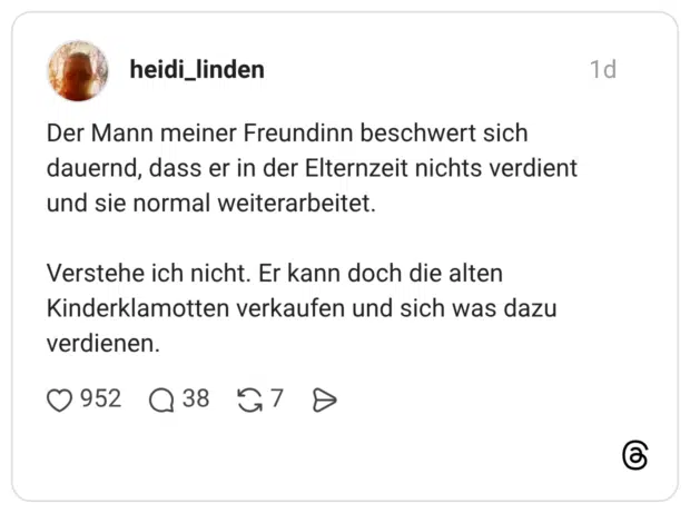 Der Mann meiner Freundinn beschwert sich dauernd, dass er in der Elternzeit nichts verdient und sie normal weiterarbeitet. Verstehe ich nicht. Er kann doch die alten Kinderklamotten verkaufen und sich was dazu verdienen.