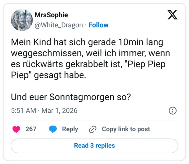 Mein Kind hat sich gerade 10min lang weggeschmissen, weil ich immer, wenn es rückwärts gekrabbelt ist, "Piep Piep Piep" gesagt habe. Und euer Sonntagmorgen so?