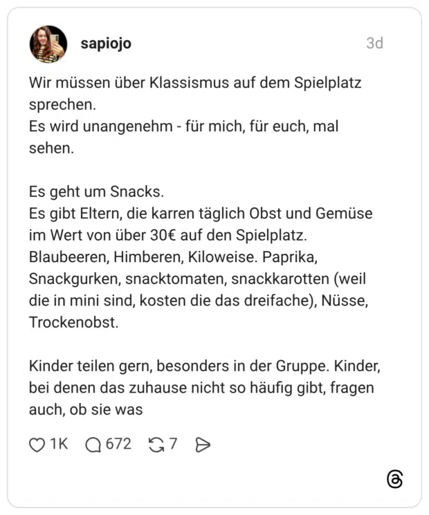 Wir müssen über Klassismus auf dem Spielplatz sprechen. Es wird unangenehm - für mich, für euch, mal sehen. Es geht um Snacks. Es gibt Eltern, die karren täglich Obst und Gemüse im Wert von über 30€ auf den Spielplatz. Blaubeeren, Himberen, Kiloweise. Paprika, Snackgurken, snacktomaten, snackkarotten (weil die in mini sind, kosten die das dreifache), Nüsse, Trockenobst. Kinder teilen gern, besonders in der Gruppe. Kinder, bei denen das zuhause nicht so häufig gibt, fragen auch, ob sie was
