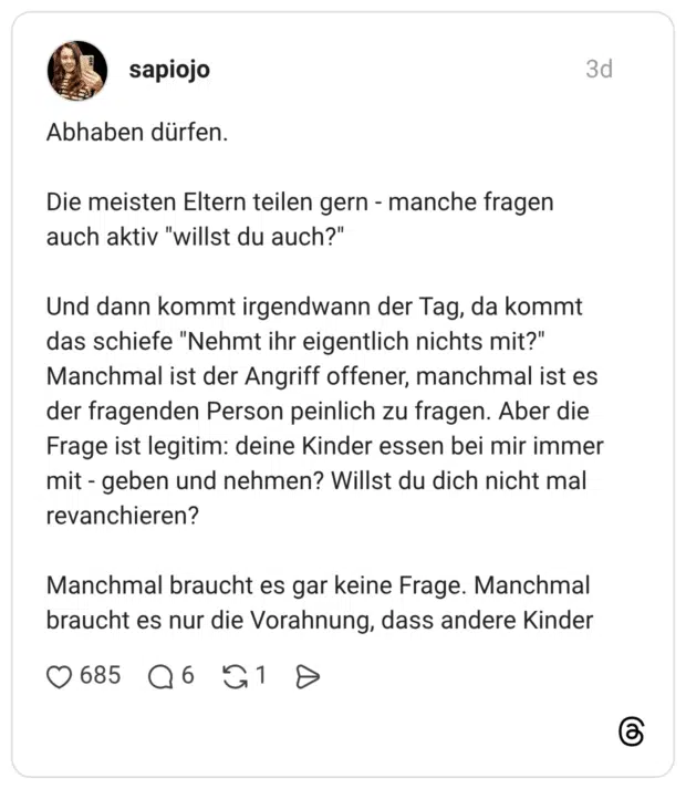 Abhaben dürfen. Die meisten Eltern teilen gern manche fragen auch aktiv "willst du auch?" Und dann kommt irgendwann der Tag, da kommt das schiefe "Nehmt ihr eigentlich nichts mit?" Manchmal ist der Angriff offener, manchmal ist es der fragenden Person peinlich zu fragen. Aber die Frage ist legitim: deine Kinder essen bei mir immer mit geben und nehmen? Willst du dich nicht mal revanchieren? Manchmal braucht es gar keine Frage. Manchmal braucht es nur die Vorahnung, dass andere Kinder
