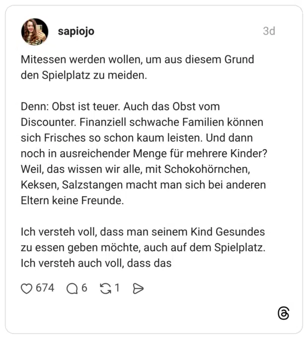 Mitessen werden wollen, um aus diesem Grund den Spielplatz zu meiden. Denn: Obst ist teuer. Auch das Obst vom Discounter. Finanziell schwache Familien können sich Frisches so schon kaum leisten. Und dann noch in ausreichender Menge für mehrere Kinder? Weil, das wissen wir alle, mit Schokohörnchen, Keksen, Salzstangen macht man sich bei anderen Eltern keine Freunde. Ich versteh voll, dass man seinem Kind Gesundes zu essen geben möchte, auch auf dem Spielplatz. Ich versteh auch voll, dass das