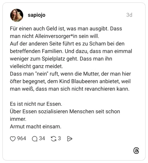 Für einen auch Geld ist, was man ausgibt. Dass man nicht Alleinversorger*in sein will. Auf der anderen Seite führt es zu Scham bei den betreffenden Familien. Und dazu, dass man eimmal weniger zum Spielplatz geht. Dass man ihn vielleicht ganz meidet. Dass man "nein" ruft, wenn die Mutter, der man hier öfter begegnet, dem Kind Blaubeeren anbietet, weil man weiß, dass man sich nicht revanchieren kann. Es ist nicht nur Essen. Über Essen sozialisieren Menschen seit schon immer. Armut macht einsam.