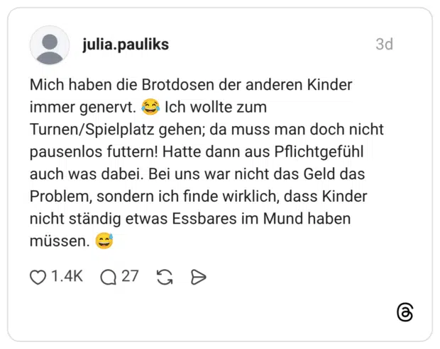 Mich haben die Brotdosen der anderen Kinder immer genervt. Ich wollte zum Turnen/Spielplatz gehen; da muss man doch nicht pausenlos futtern! Hatte dann aus Pflichtgefühl auch was dabei. Bei uns war nicht das Geld das Problem, sondern ich finde wirklich, dass Kinder nicht ständig etwas Essbares im Mund haben müssen.
