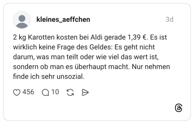 2 kg Karotten kosten bei Aldi gerade 1,39 €. Es ist wirklich keine Frage des Geldes: Es geht nicht darum, was man teilt oder wie viel das wert ist, sondern ob man es überhaupt macht. Nur nehmen finde ich sehr unsozial.