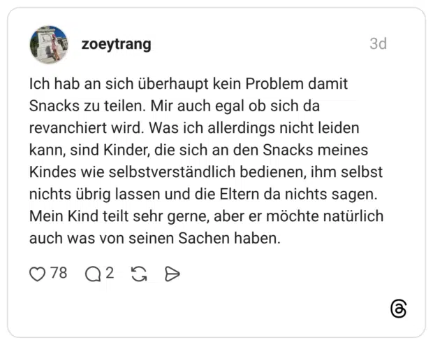 Ich hab an sich überhaupt kein Problem damit Snacks zu teilen. Mir auch egal ob sich da revanchiert wird. Was ich allerdings nicht leiden kann, sind Kinder, die sich an den Snacks meines Kindes wie selbstverständlich bedienen, ihm selbst nichts übrig lassen und die Eltern da nichts sagen. Mein Kind teilt sehr gerne, aber er möchte natürlich auch was von seinen Sachen haben.