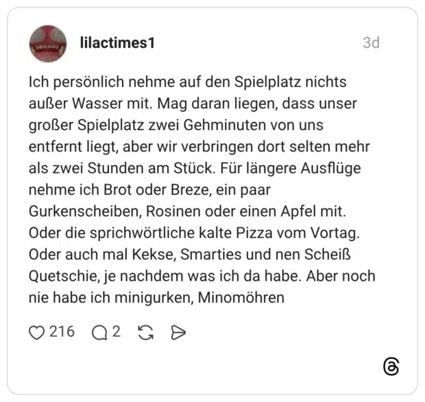 Ich persönlich nehme auf den Spielplatz nichts außer Wasser mit. Mag daran liegen, dass unser großer Spielplatz zwei Gehminuten von uns entfernt liegt, aber wir verbringen dort selten mehr als zwei Stunden am Stück. Für längere Ausflüge nehme ich Brot oder Breze, ein paar Gurkenscheiben, Rosinen oder einen Apfel mit. Oder die sprichwörtliche kalte Pizza vom Vortag. Oder auch mal Kekse, Smarties und nen Scheiß Quetschie, je nachdem was ich da habe. Aber noch nie habe ich minigurken, Minomöhren