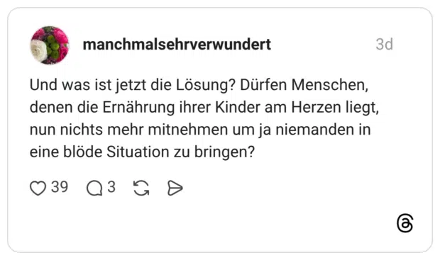 Und was ist jetzt die Lösung? Dürfen Menschen, denen die Ernährung ihrer Kinder am Herzen liegt, nun nichts mehr mitnehmen um ja niemanden in eine blöde Situation zu bringen?