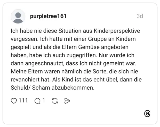 Ich habe nie diese Situation aus Kinderperspektive vergessen. Ich hatte mit einer Gruppe an Kindern gespielt und als die Eltern Gemüse angeboten haben, habe ich auch zugegriffen. Nur wurde ich dann angeschnautzt, dass Ich nicht gemeint war. Meine Eltern waren nämlich die Sorte, die sich nie revanchiert hat. Als Kind ist das echt übel, dann die Schuld/ Scham abzubekommen.