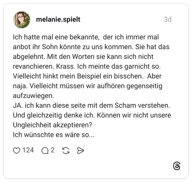 Ich hatte mal eine bekannte, der ich immer mal anbot ihr Sohn könnte zu uns kommen. Sie hat das abgelehnt. Mit den Worten sie kann sich nicht revanchieren. Krass. Ich meinte das garnicht so. Vielleicht hinkt mein Beispiel ein bisschen. Aber naja. Vielleicht müssen wir aufhören gegenseitig aufzuwiegen. JA. ich kann diese seite mit dem Scham verstehen. Und gleichzeitig denke ich. Können wir nicht unsere Ungleichheit akzeptieren? Ich wünschte es wäre so...