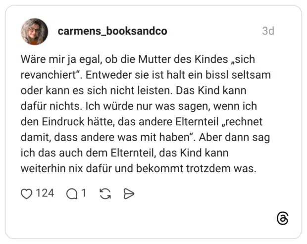 Wäre mir ja egal, ob die Mutter des Kindes „sich revanchiert". Entweder sie ist halt ein bissl seltsam oder kann es sich nicht leisten. Das Kind kann dafür nichts. Ich würde nur was sagen, wenn ich den Eindruck hätte, das andere Elternteil „rechnet damit, dass andere was mit haben". Aber dann sag ich das auch dem Elternteil, das Kind kann weiterhin nix dafür und bekommt trotzdem was.