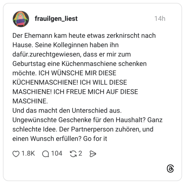 Der Ehemann kam heute etwas zerknirscht nach Hause. Seine Kolleginnen haben ihn dafür.zurechtgewiesen, dass er mir zum Geburtstag eine Küchenmaschiene schenken möchte. ICH WÜNSCHE MIR DIESE KÜCHENMASCHIENE! ICH WILL DIESE MASCHIENE! ICH FREUE MICH AUF DIESE MASCHINE. Und das macht den Unterschied aus. Ungewünschte Geschenke für den Haushalt? Ganz schlechte Idee. Der Partnerperson zuhören, und einen Wunsch erfüllen? Go for it
